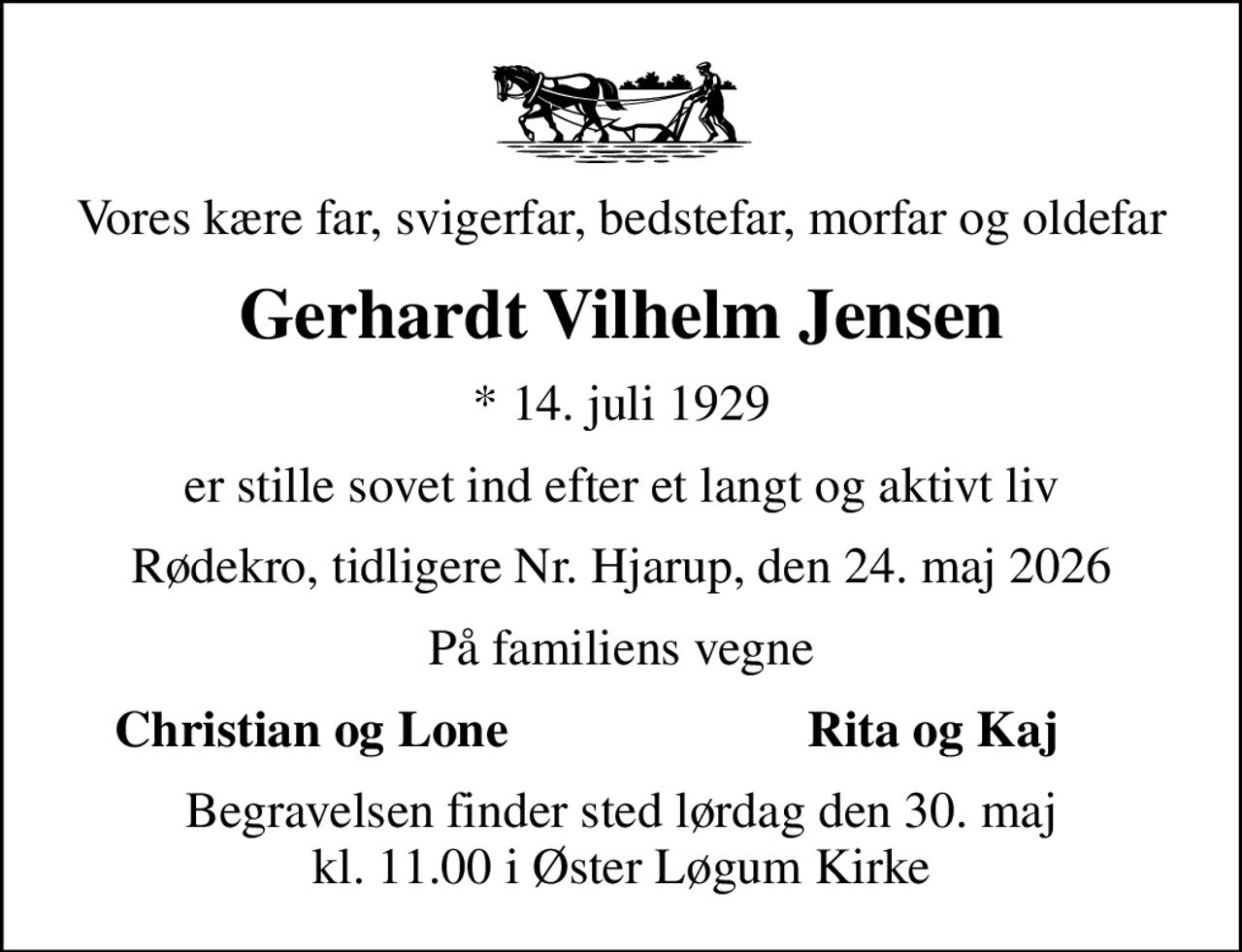 Vores kære far, svigerfar, bedstefar, morfar og oldefar
Gerhardt Vilhelm Jensen
* 14. juli 1929
er stille sovet ind efter et langt og aktivt liv
Rødekro, tidligere Nr. Hjarup, den 24. maj 2026
På familiens vegne
Christian og Lone
Rita og Kaj
Begravelsen finder sted lørdag den 30. maj kl. 11.00 i Øster Løgum Kirke