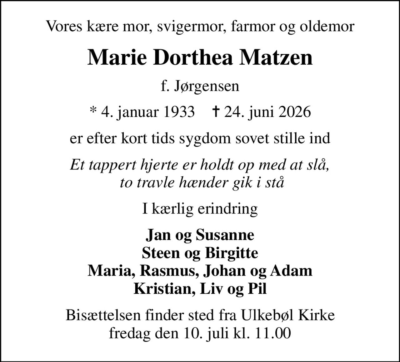 Vores kære mor, svigermor, farmor og oldemor
Marie Dorthea Matzen
f. Jørgensen
* 4. januar 1933    ✝ 24. juni 2026
er efter kort tids sygdom sovet stille ind
Et tappert hjerte er holdt op med at slå,  to travle hænder gik i stå
I kærlig erindring
Jan og Susanne Steen og Birgitte Maria, Rasmus, Johan og Adam Kristian, Liv og Pil
Bisættelsen finder sted fra Ulkebøl Kirke  fredag den 10. juli kl. 11.00