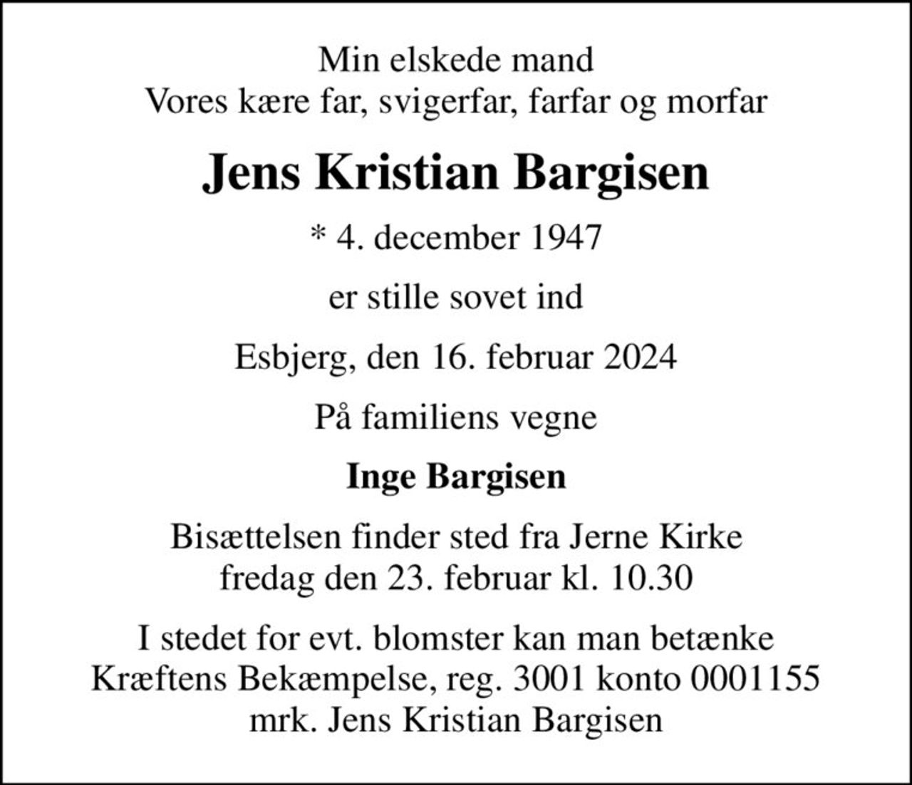 Min elskede mand Vores kære far, svigerfar, farfar og morfar
Jens Kristian Bargisen
* 4. december 1947
er stille sovet ind
Esbjerg, den 16. februar 2024
På familiens vegne
Inge Bargisen
Bisættelsen finder sted fra Jerne Kirke  fredag den 23. februar kl. 10.30 
I stedet for evt. blomster kan man betænke
					Kræftens Bekæmpelse reg.3001konto0001155mrk. Jens Kristian
					Bargisen