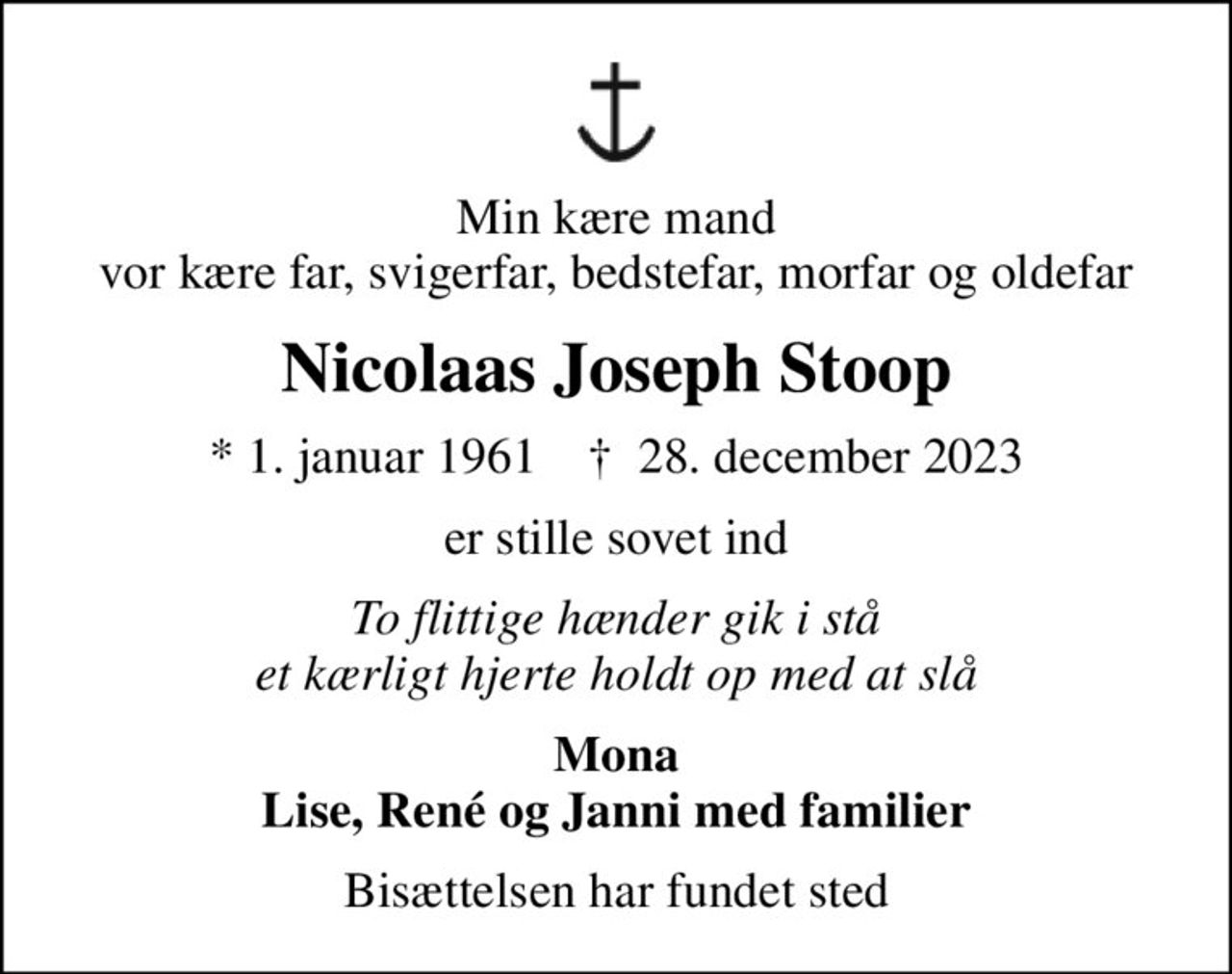 Min kære mand vor kære far, svigerfar, bedstefar, morfar og oldefar
Nicolaas Joseph Stoop
* 1. januar 1961    ✝ 28. december 2023
er stille sovet ind
To flittige hænder gik i stå et kærligt hjerte holdt op med at slå
Mona Lise, René og Janni med familier
Bisættelsen har fundet sted