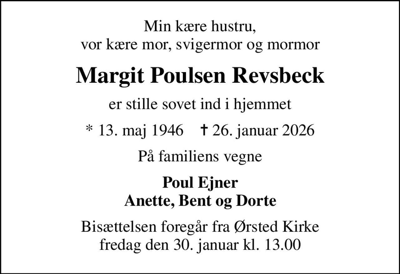 Min kære hustru, vor kære mor, svigermor og mormor
Margit Poulsen Revsbeck
er stille sovet ind i hjemmet
* 13. maj 1946    ✝ 26. januar 2026
På familiens vegne
Poul Ejner Anette, Bent og Dorte
Bisættelsen har fundet sted fra Ørsted Kirke Tak for venlig deltagelse En stor tak til Hjemmeplejen for god og kærlig pleje