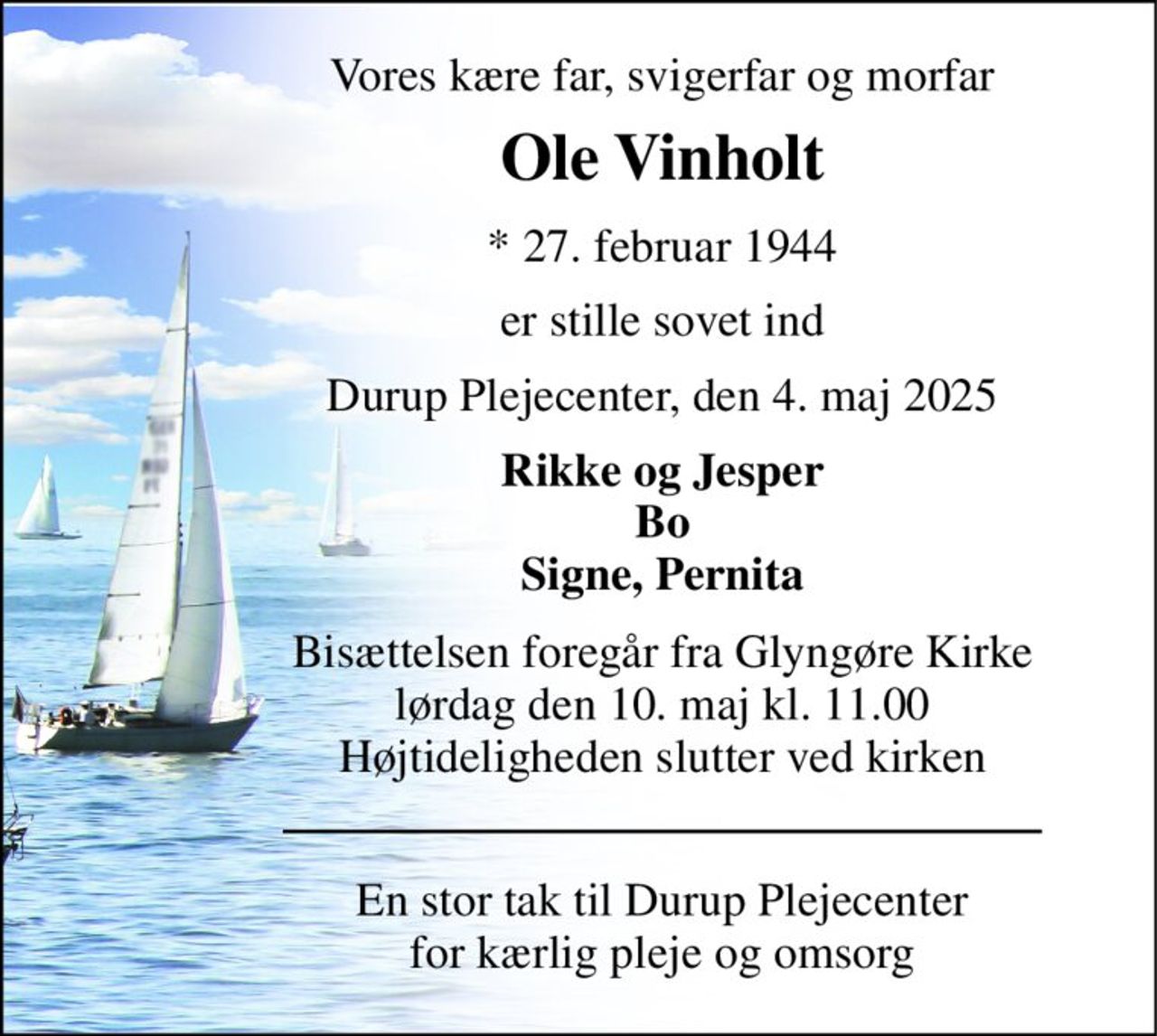 Vores kære far, svigerfar og morfar 
Ole Vinholt 
*​ 27. februar 1944 
er stille sovet ind 
Durup Plejecenter, den 4. maj 2025 
Rikke og Jesper Bo Signe, Pernita 
Bisættelsen​ foregår fra Glyngøre Kirke​ lørdag den 10. maj​ kl. 11.00 Højtideligheden slutter ved kirken 
En stor tak til Durup Plejecenter for kærlig pleje og omsorg