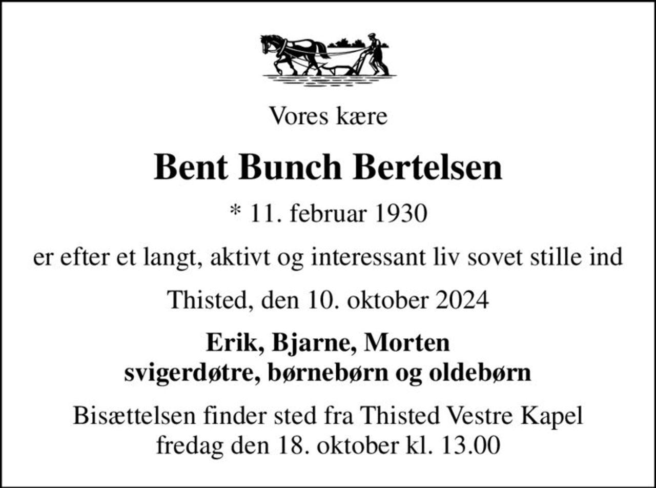 Vores kære
Bent Bunch Bertelsen
* 11. februar 1930
er efter et langt, aktivt og interessant liv sovet stille ind
Thisted, den 10. oktober 2024
Erik, Bjarne, Morten svigerdøtre, børnebørn og oldebørn
Bisættelsen finder sted fra Thisted Vestre Kapel  fredag den 18. oktober kl. 13.00