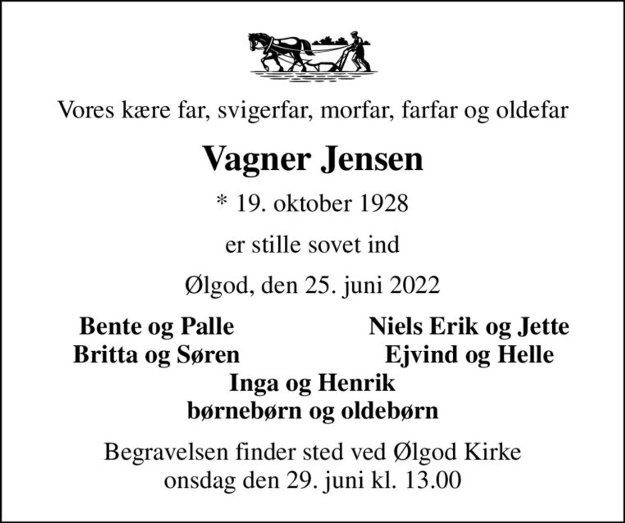 Vores kære far, svigerfar, morfar, farfar og oldefar
Vagner Jensen
* 19. oktober 1928
er stille sovet ind
Ølgod, den 25. juni 2022
Bente og Palle
Niels Erik og Jette
Britta og Søren
Ejvind og Helle
Begravelsen finder sted ved Ølgod Kirke  onsdag den 29. juni kl. 13.00