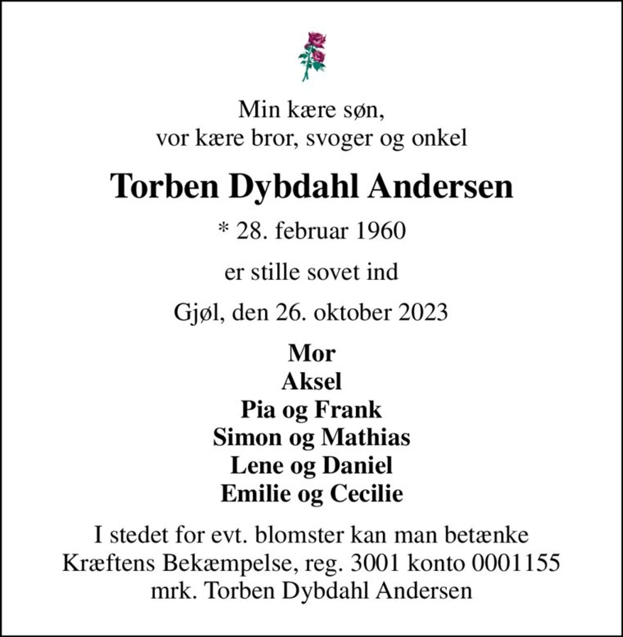 Min kære søn, vor kære bror, svoger og onkel
Torben Dybdahl Andersen
* 28. februar 1960
er stille sovet ind
Gjøl, den 26. oktober 2023
Mor Aksel Pia og Frank Simon og Mathias Lene og Daniel Emilie og Cecilie
I stedet for evt. blomster kan man betænke
					Kræftens Bekæmpelse reg.3001konto0001155mrk. Torben Dybdahl
					Andersen