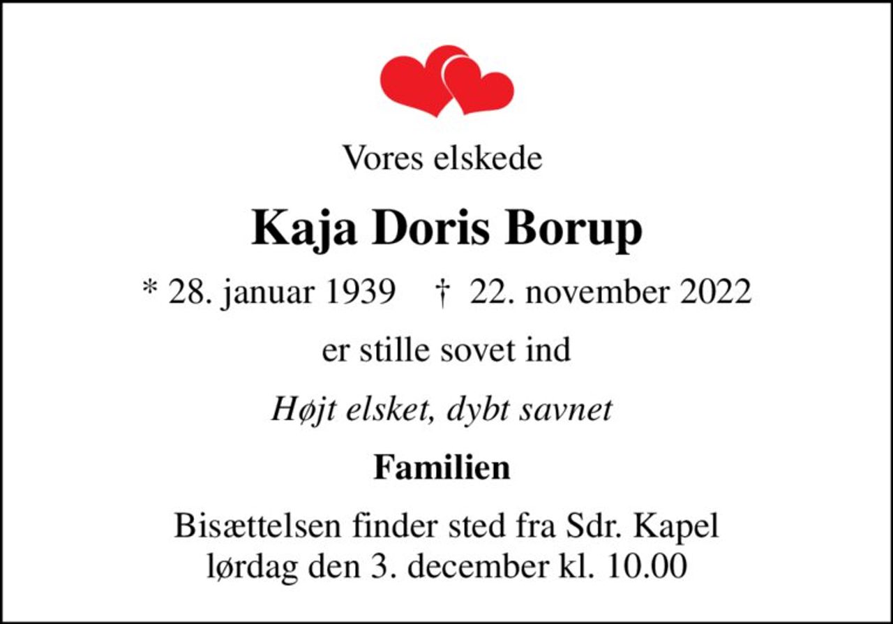 Vores elskede 
Kaja Doris Borup
* 28. januar 1939    ✝ 22. november 2022
er stille sovet ind
Højt elsket, dybt savnet 
Familien 
Bisættelsen finder sted fra Sdr. Kapel  lørdag den 3. december kl. 10.00