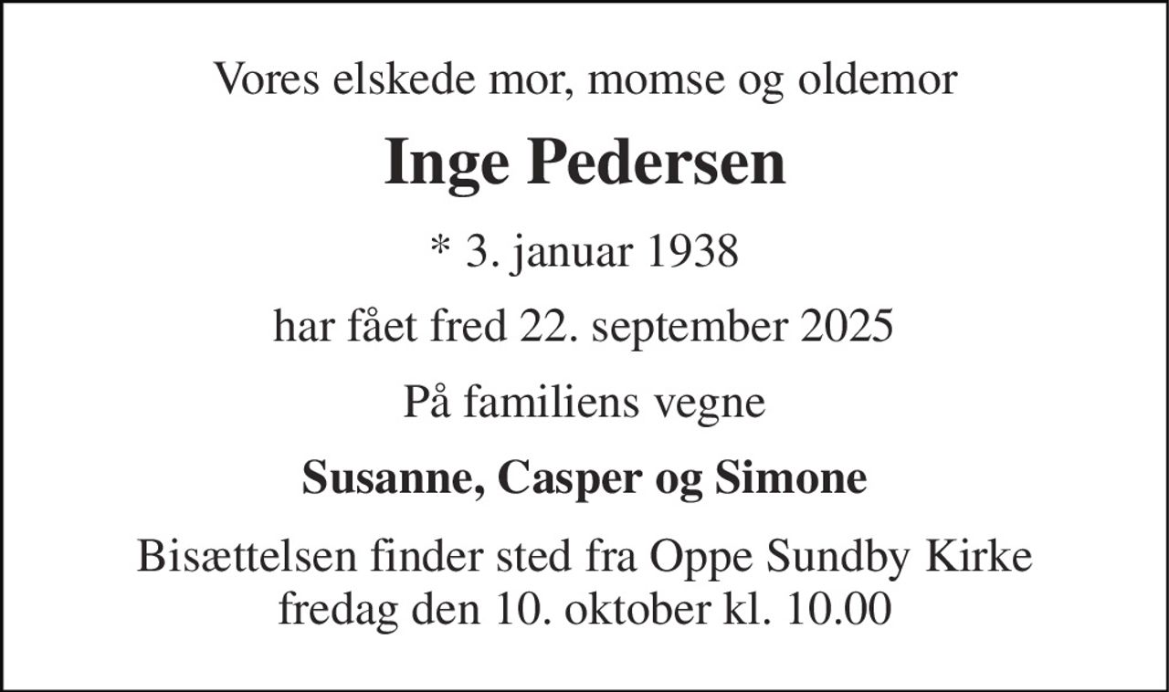 Vores elskede mor, momse og oldemor 
Inge Pedersen 
*​ 3. januar 1938 
har fået fred 22. september 2025 
På familiens vegne 
Susanne, Casper og Simone 
Bisættelsen​ finder sted fra Oppe Sundby Kirke​ fredag den 10. oktober​ kl. 10.00