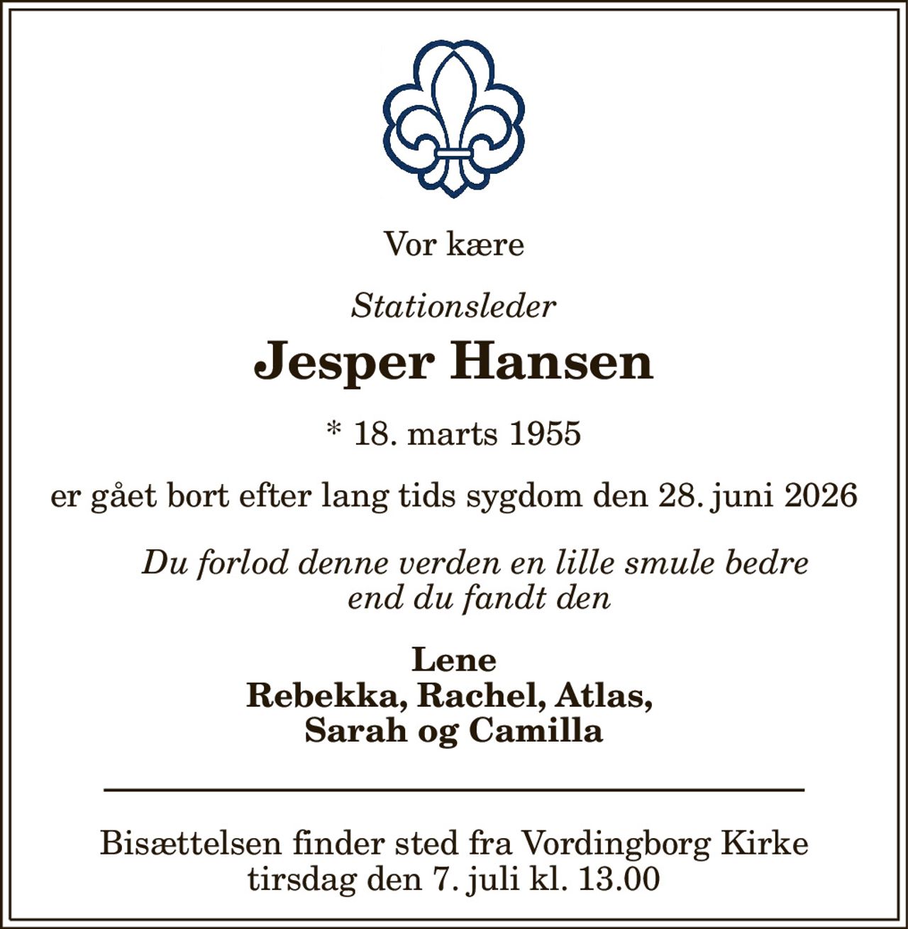 Vor kære 
Stationsleder 
Jesper Hansen 
*​ 18. marts 1955 
er gået bort efter lang tids sygdom den 28. juni 2026 
Du forlod denne verden en lille smule bedre  end du fandt den 
Lene Rebekka, Rachel, Atlas,  Sarah og Camilla 
Bisættelsen​ finder sted fra Vordingborg Kirke​ tirsdag den 7. juli​ kl. 13.00