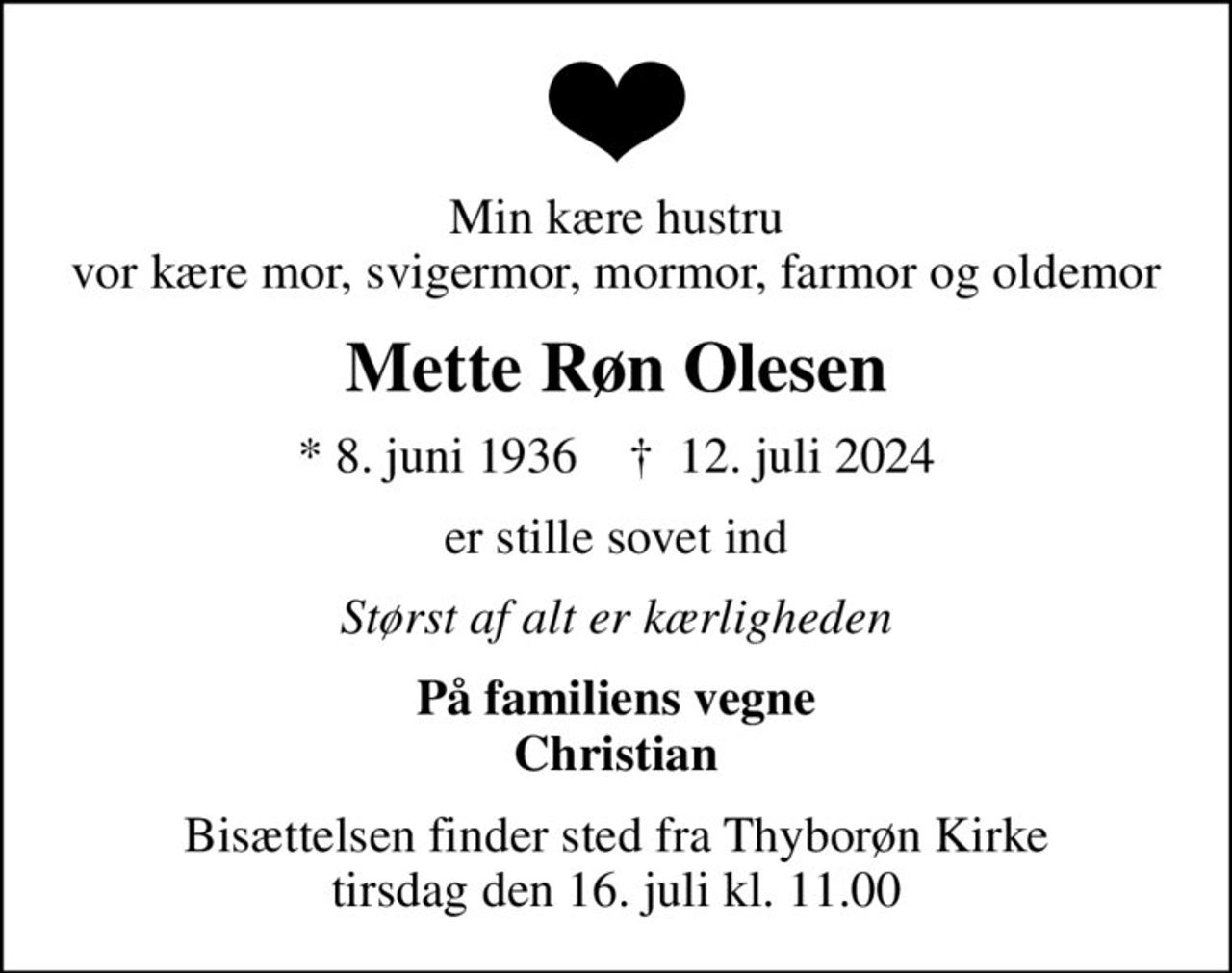 Min kære hustru vor kære mor, svigermor, mormor, farmor og oldemor
Mette Røn Olesen
* 8. juni 1936    ✝ 12. juli 2024
er stille sovet ind
Størst af alt er kærligheden
På familiens vegne Christian
Bisættelsen finder sted fra Thyborøn Kirke  tirsdag den 16. juli kl. 11.00