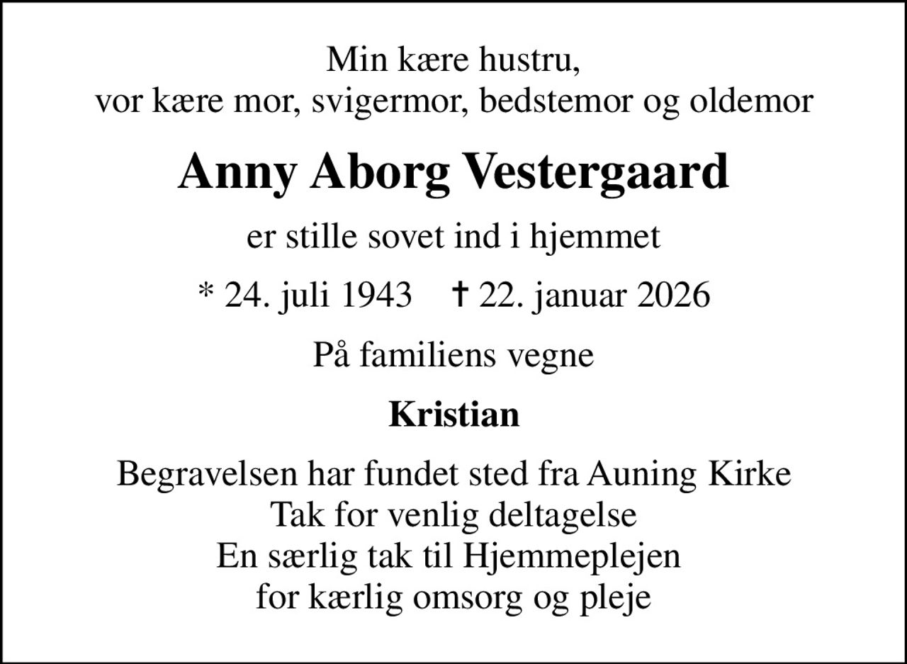 Min kære hustru, vor kære mor, svigermor, bedstemor og oldemor
Anny Aborg Vestergaard
er stille sovet ind i hjemmet
* 24. juli 1943    ✝ 22. januar 2026
På familiens vegne
Kristian
Begravelsen har fundet sted fra Auning Kirke Tak for venlig deltagelse En særlig tak til Hjemmeplejen  for kærlig omsorg og pleje
