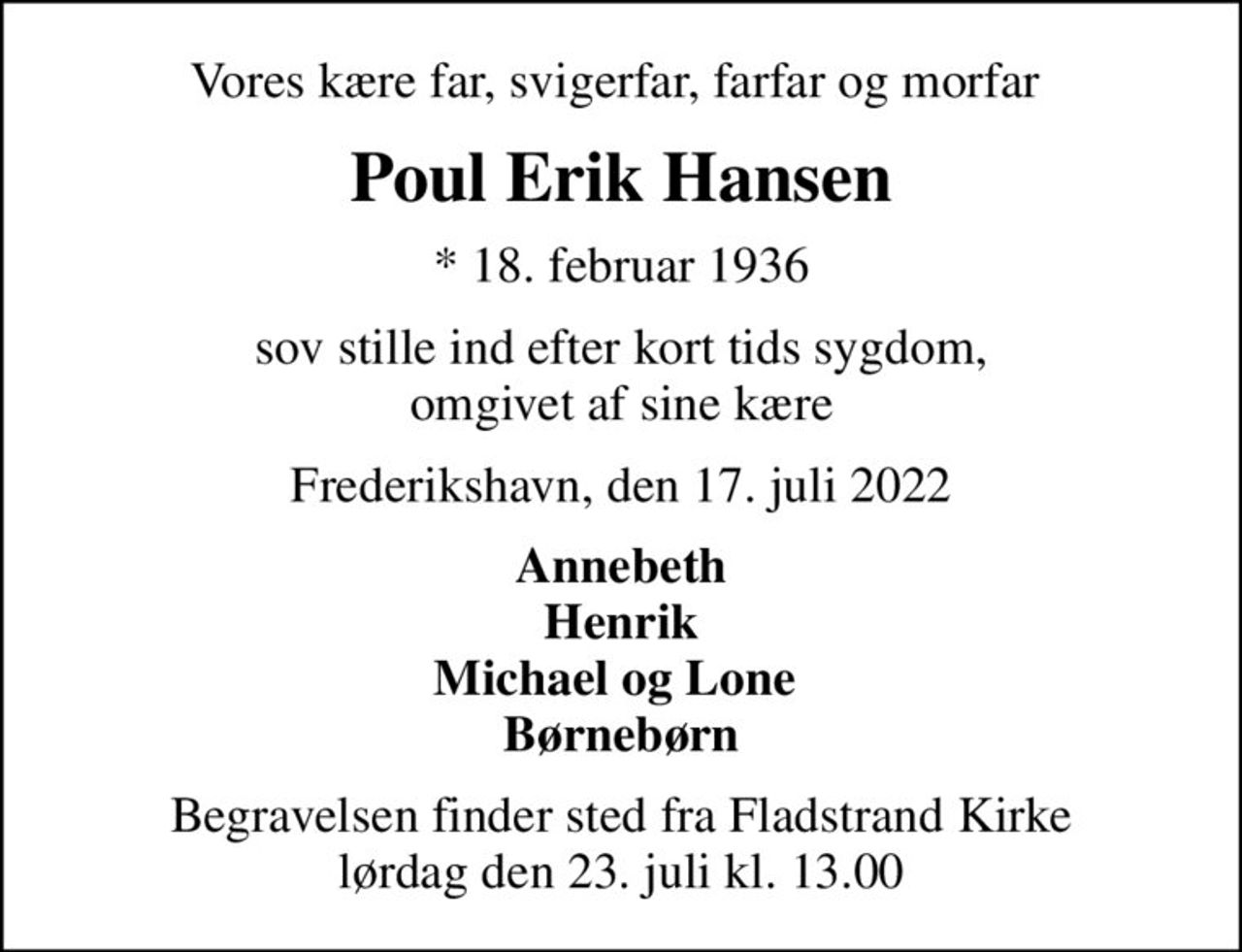 Vores kære far, svigerfar, farfar og morfar 
Poul Erik Hansen
* 18. februar 1936
sov stille ind efter kort tids sygdom, omgivet af sine kære
Frederikshavn, den 17. juli 2022
Annebeth Henrik Michael og Lone  Børnebørn
Begravelsen finder sted fra Fladstrand Kirke  lørdag den 23. juli kl. 13.00