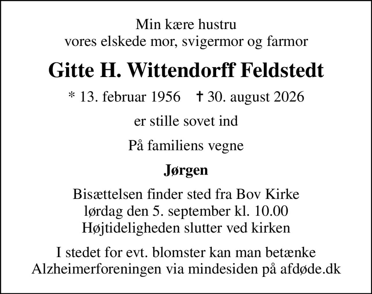 Min kære hustru vores elskede mor, svigermor og farmor
Gitte H. Wittendorff Feldstedt
* 13. februar 1956    ✝ 30. august 2026
er stille sovet ind
På familiens vegne
Jørgen
Bisættelsen finder sted fra Bov Kirke  lørdag den 5. september kl. 10.00  Højtideligheden slutter ved kirken
I stedet for evt. blomster kan man betænke
					Alzheimerforeningen via mindesiden på afdøde.dk