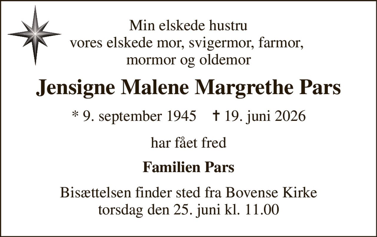 Min elskede hustru vores elskede mor, svigermor, farmor,  mormor og oldemor 
Jensigne Malene Margrethe Pars 
*​ 9. september 1945​    ✝​ 19. juni 2026 
har fået fred 
Familien Pars 
Bisættelsen​ finder sted fra Bovense Kirke​ torsdag den 25. juni​ kl. 11.00