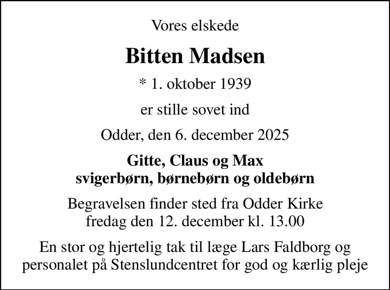 Vores elskede
Bitten Madsen
* 1. oktober 1939
er stille sovet ind
Odder, den 6. december 2025
Gitte, Claus og Max svigerbørn, børnebørn og oldebørn
Begravelsen finder sted fra Odder Kirke  fredag den 12. december kl. 13.00 
En stor og hjertelig tak til læge Lars Faldborg og personalet på Stenslundcentret for god og kærlig pleje