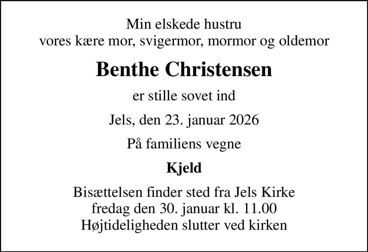 Min elskede hustru vores kære mor, svigermor, mormor og oldemor
Benthe Christensen
er stille sovet ind
Jels, den 23. januar 2026
På familiens vegne
Kjeld
Bisættelsen finder sted fra Jels Kirke  fredag den 30. januar kl. 11.00  Højtideligheden slutter ved kirken