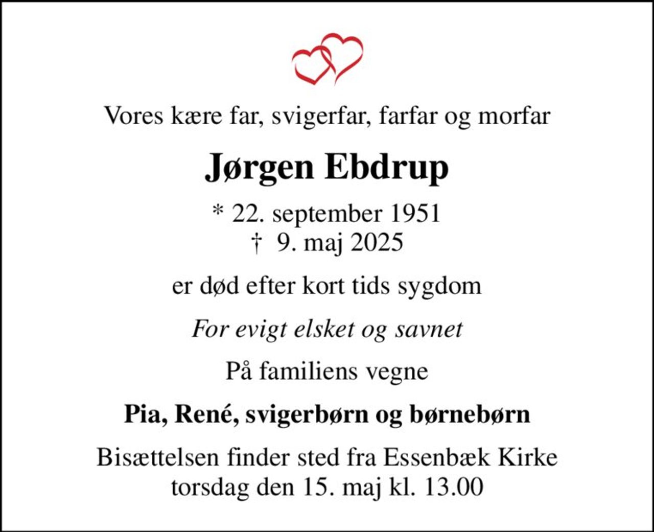 Vores kære far, svigerfar, farfar og morfar
Jørgen Ebdrup
* 22. september 1951
						✝ 9. maj 2025
er død efter kort tids sygdom
For evigt elsket og savnet
På familiens vegne
Pia, René, svigerbørn og børnebørn
Bisættelsen finder sted fra Essenbæk Kirke  torsdag den 15. maj kl. 13.00
