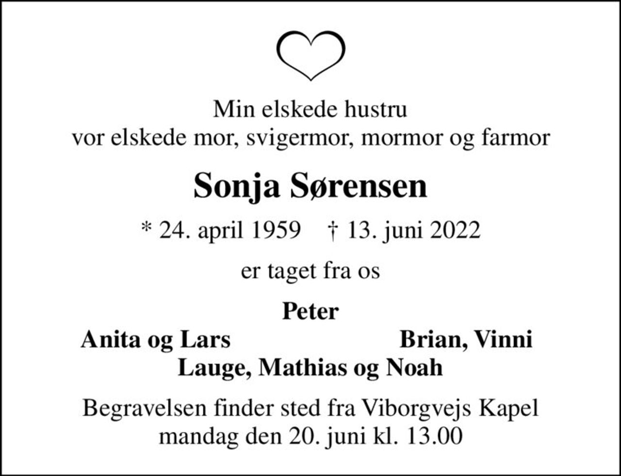 Min elskede hustru vor elskede mor, svigermor, mormor og farmor
Sonja Sørensen
* 24. april 1959    ✝ 13. juni 2022
er taget fra os
Peter
Anita og Lars
Brian, Vinni
Begravelsen finder sted fra Viborgvejs Kapel  mandag den 20. juni kl. 13.00