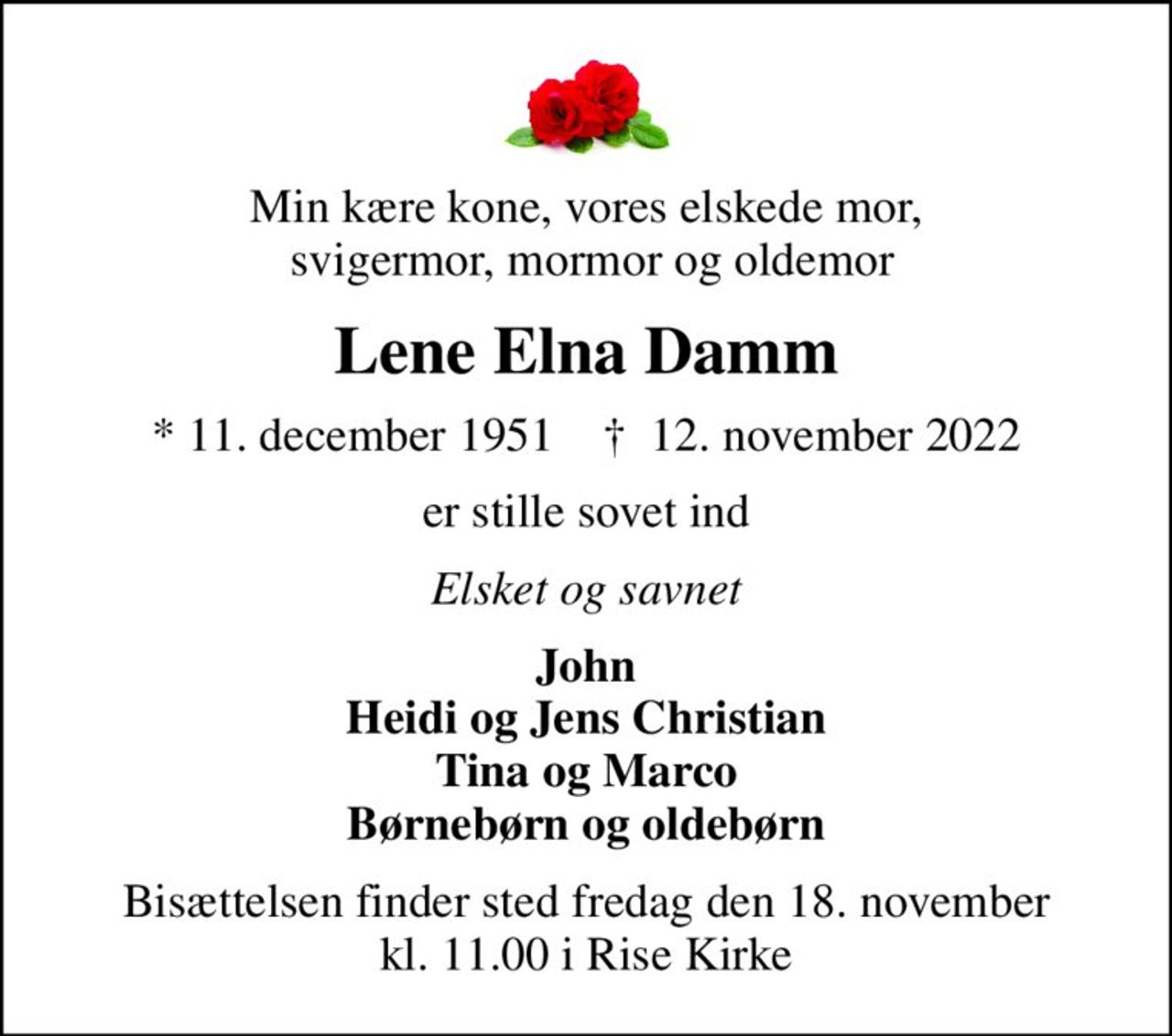 Min kære kone, vores elskede mor,  svigermor, mormor og oldemor
Lene Elna Damm
* 11. december 1951    ✝ 12. november 2022
er stille sovet ind
Elsket og savnet
John Heidi og Jens Christian Tina og Marco Børnebørn og oldebørn
Bisættelsen finder sted fredag den 18. november kl. 11.00 i Rise Kirke