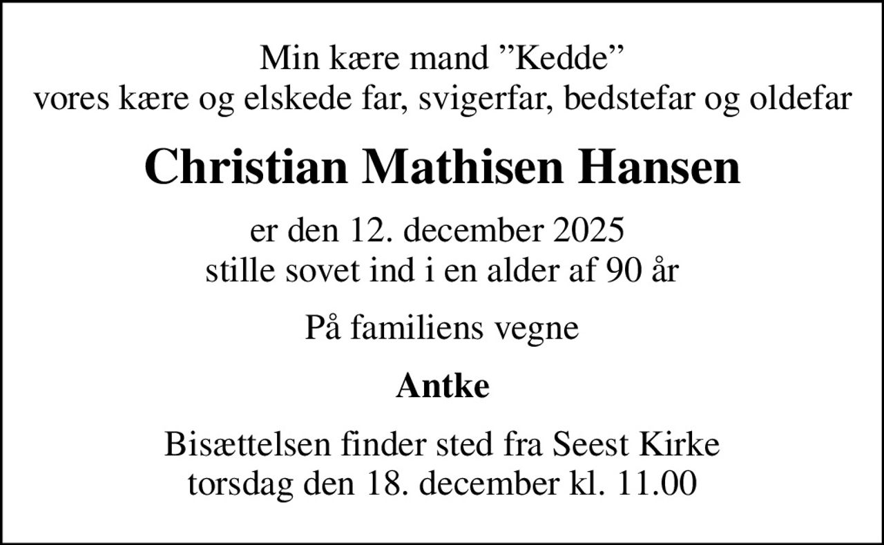 Min kære mand Kedde vores kære og elskede far, svigerfar, bedstefar og oldefar
Christian Mathisen Hansen
er den 12. december 2025  stille sovet ind i en alder af 90 år
På familiens vegne
Antke
Bisættelsen finder sted fra Seest Kirke  torsdag den 18. december kl. 11.00