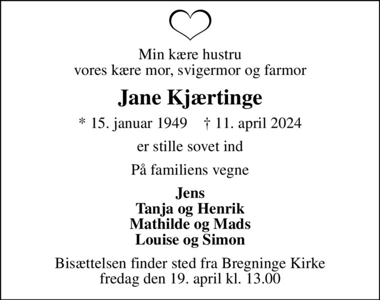 Min kære hustru vores kære mor, svigermor og farmor
Jane Kjærtinge
* 15. januar 1949    ✝ 11. april 2024
er stille sovet ind
På familiens vegne
Jens Tanja og Henrik Mathilde og Mads Louise og Simon
Bisættelsen finder sted fra Bregninge Kirke  fredag den 19. april kl. 13.00