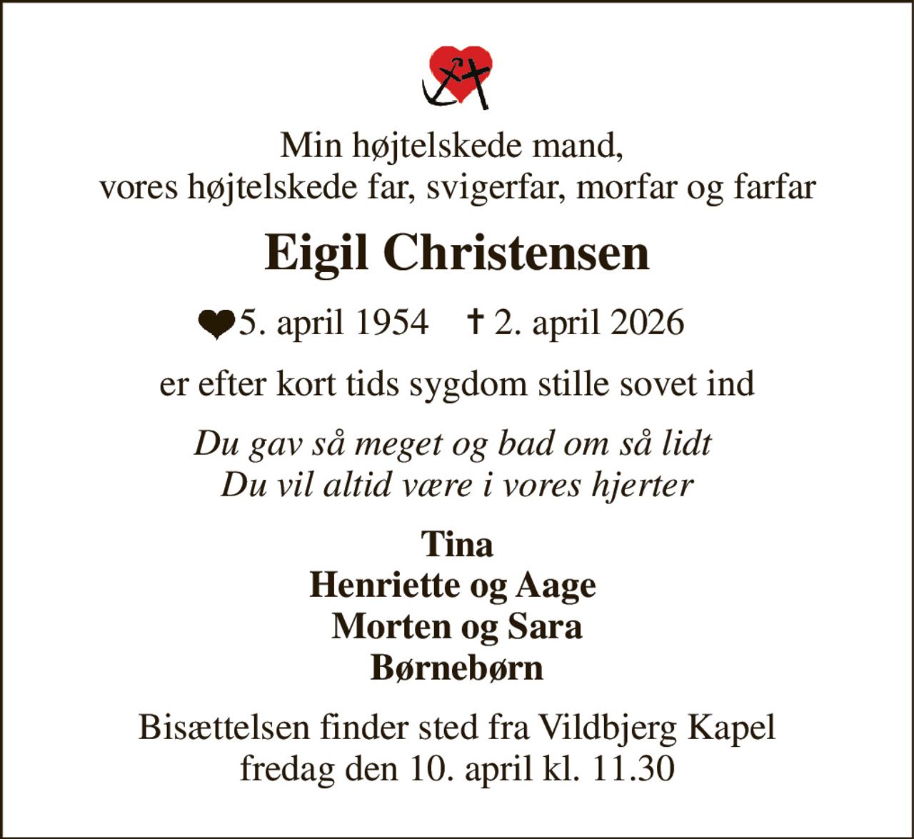 Min højtelskede mand,  vores højtelskede far, svigerfar, morfar og farfar 
Eigil Christensen 
 5. april 1954​    ✝​ 2. april 2026 
er efter kort tids sygdom stille sovet ind 
Du gav så meget og bad om så lidt  Du vil altid være i vores hjerter 
Tina Henriette og Aage  Morten og Sara Børnebørn 
Bisættelsen​ finder sted fra Vildbjerg Kapel​ fredag den 10. april​ kl. 11.30