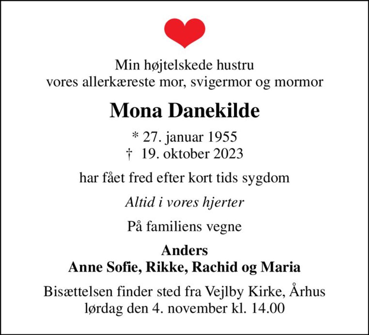 Min højtelskede hustru vores allerkæreste mor, svigermor og mormor
Mona Danekilde
* 27. januar 1955
						✝ 19. oktober 2023
har fået fred efter kort tids sygdom
Altid i vores hjerter
På familiens vegne
Anders Anne Sofie, Rikke, Rachid og Maria
Bisættelsen finder sted fra Vejlby Kirke, Århus lørdag den 4. november kl. 14.00