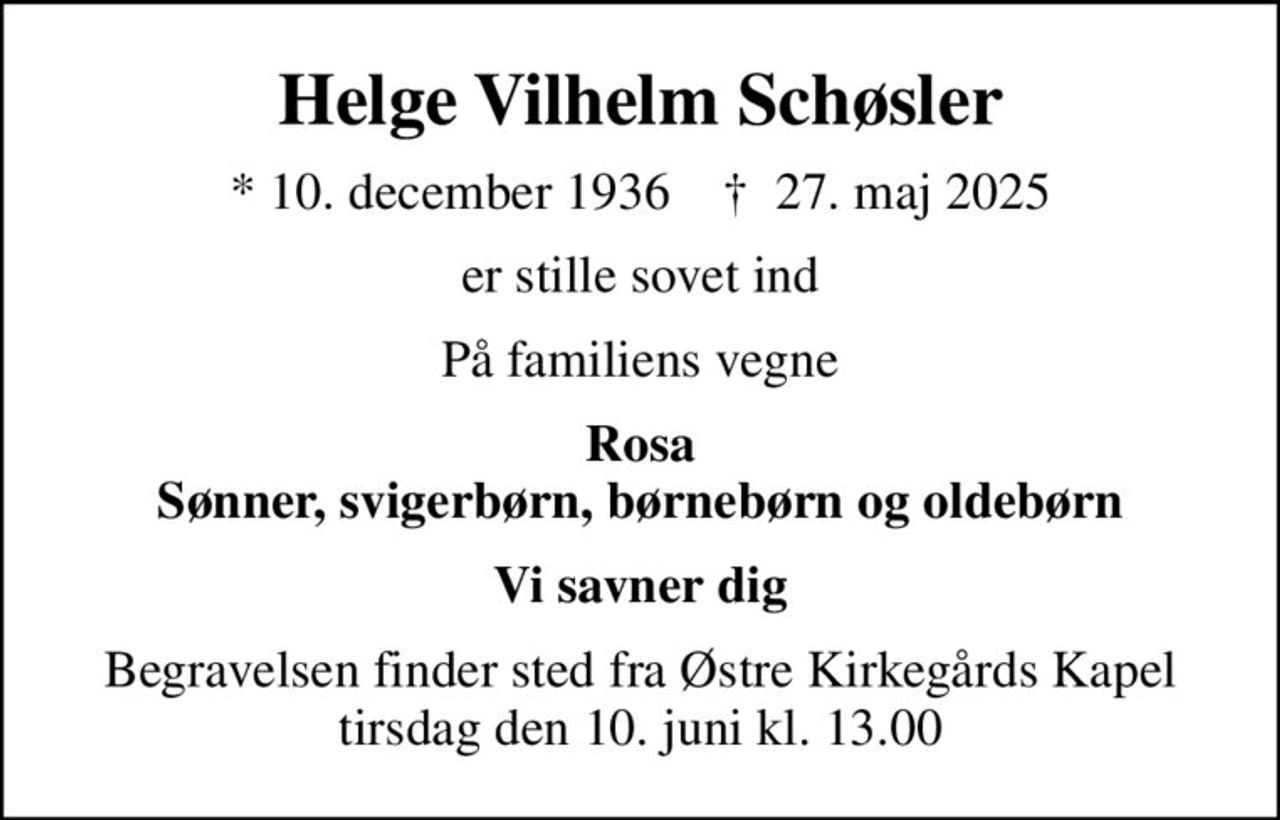 Helge Vilhelm Schøsler
* 10. december 1936    ✝ 27. maj 2025
er stille sovet ind
På familiens vegne
Rosa Sønner, svigerbørn, børnebørn og oldebørn
Vi savner dig
Begravelsen finder sted fra Østre Kirkegårds Kapel  tirsdag den 10. juni kl. 13.00