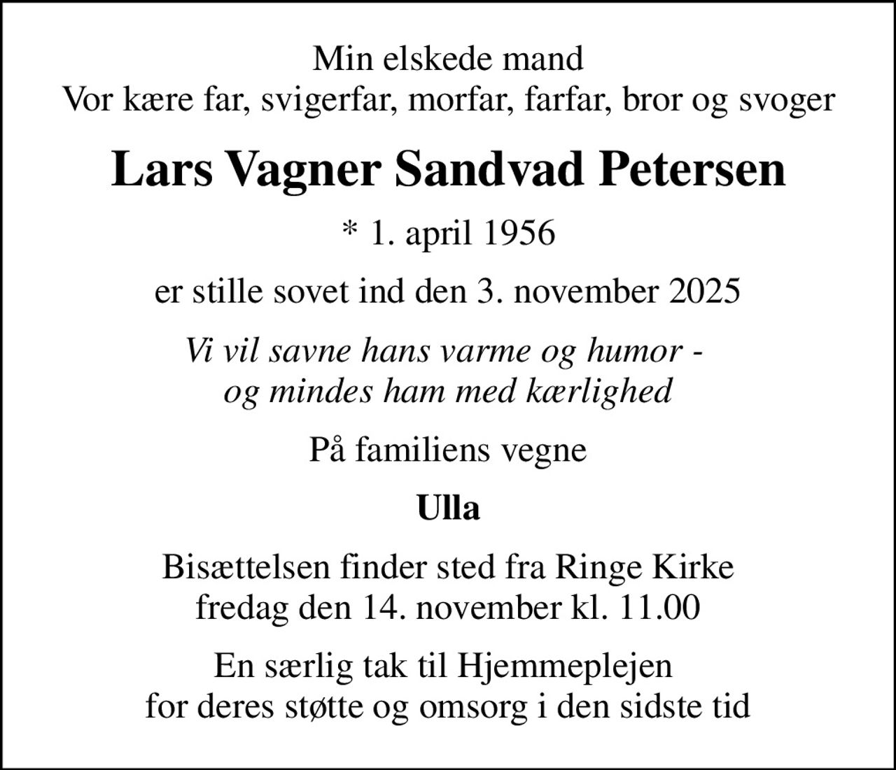 Min elskede mand Vor kære far, svigerfar, morfar, farfar, bror og svoger
Lars Vagner Sandvad Petersen
* 1. april 1956
er stille sovet ind den 3. november 2025
Vi vil savne hans varme og humor -  og mindes ham med kærlighed
På familiens vegne
Ulla
Bisættelsen finder sted fra Ringe Kirke  fredag den 14. november kl. 11.00 
En særlig tak til Hjemmeplejen  for deres støtte og omsorg i den sidste tid