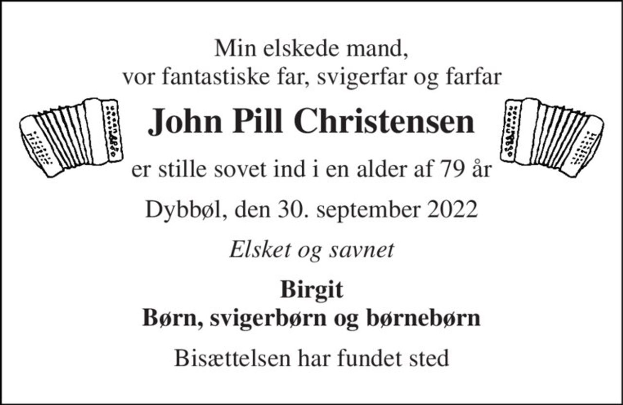 Min elskede mand, vor fantastiske far, svigerfar og farfar 
John Pill Christensen 
er stille sovet ind i en alder af 79 år 
Dybbøl, den 30. september 2022 
Elsket og savnet 
Birgit Børn, svigerbørn og børnebørn 
Bisættelsen har fundet sted