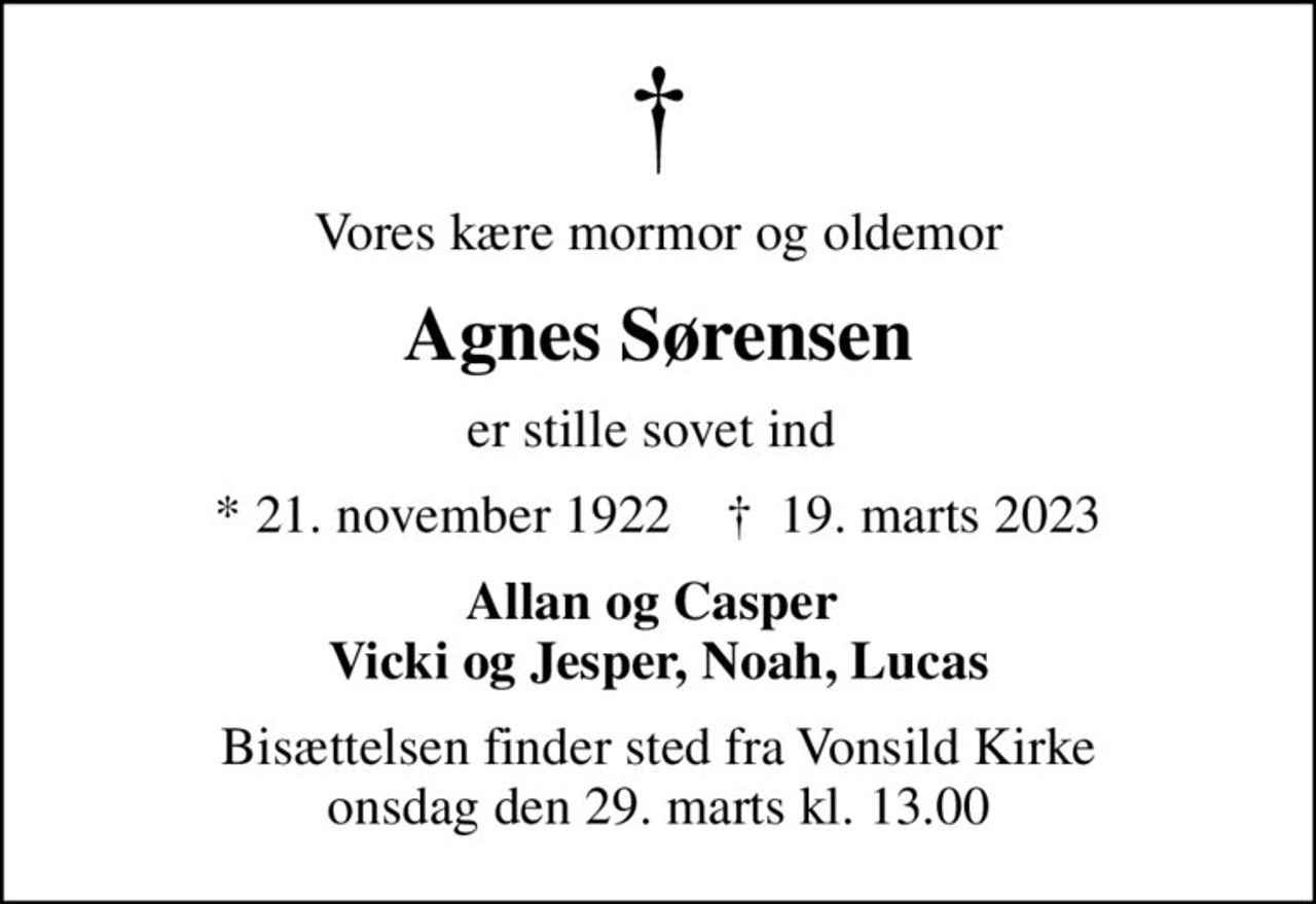 Vores kære mormor og oldemor
Agnes Sørensen
er stille sovet ind 
* 21. november 1922    ✝ 19. marts 2023
Allan og Casper  Vicki og Jesper, Noah, Lucas
Bisættelsen finder sted fra Vonsild Kirke  onsdag den 29. marts kl. 13.00