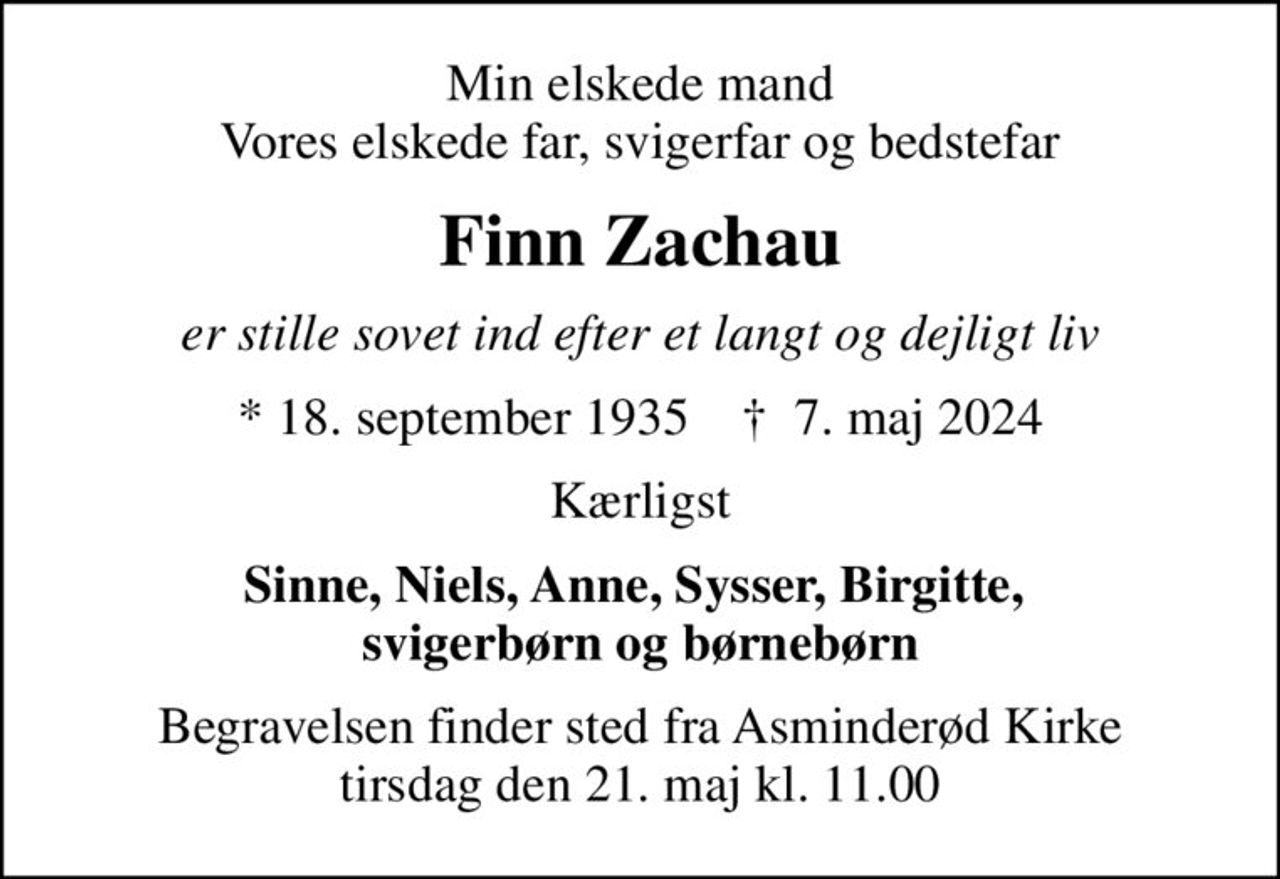 Min elskede mand Vores elskede far, svigerfar og bedstefar
Finn Zachau
er stille sovet ind efter et langt og dejligt liv
* 18. september 1935    ✝ 7. maj 2024
Kærligst
Sinne, Niels, Anne, Sysser, Birgitte,  svigerbørn og børnebørn
Begravelsen finder sted fra Asminderød Kirke  tirsdag den 21. maj kl. 11.00