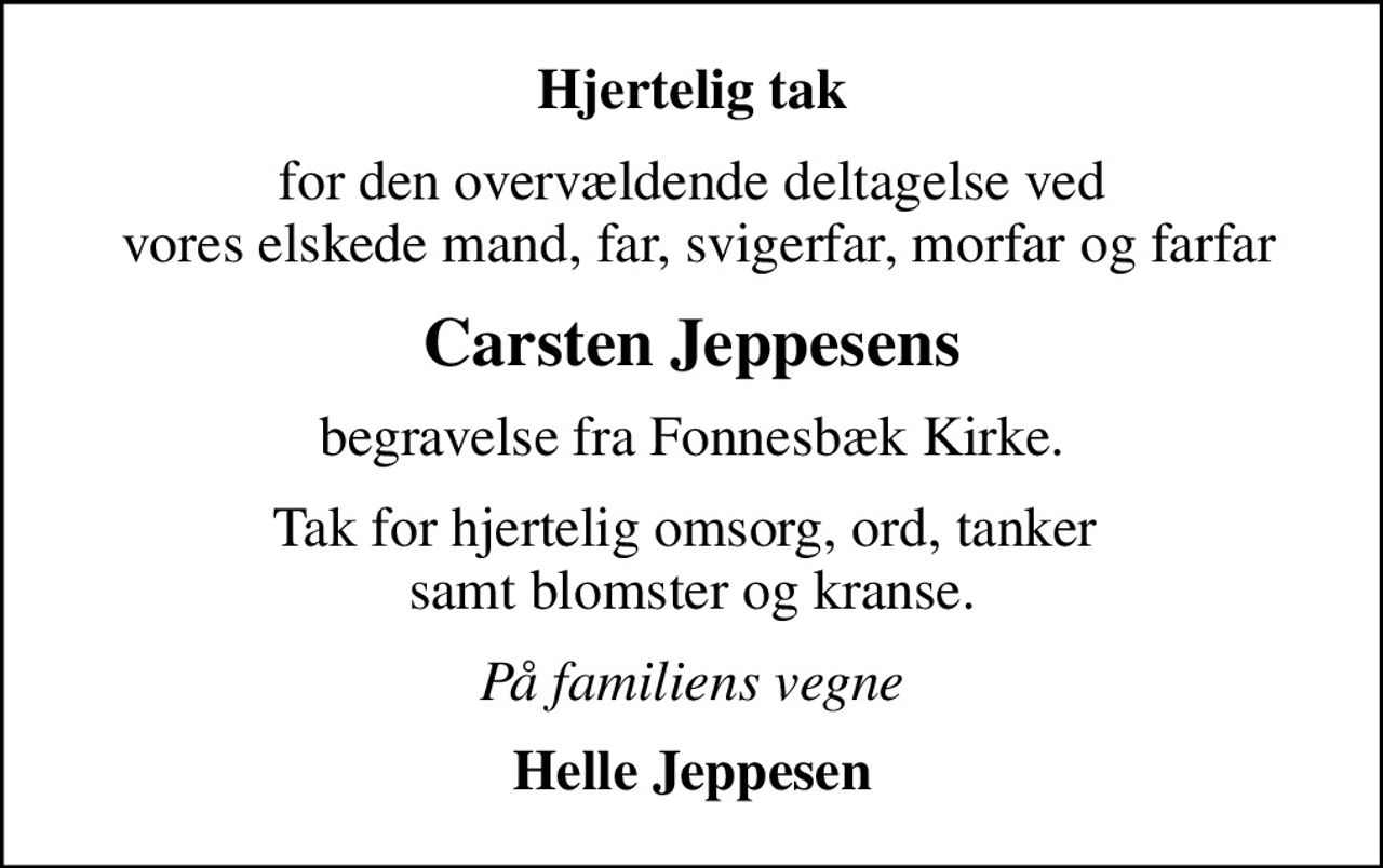 Hjertelig tak
for den overvældende deltagelse ved  vores elskede mand, far, svigerfar, morfar og farfar
Carsten Jeppesens
begravelse fra Fonnesbæk Kirke.
Tak for hjertelig omsorg, ord, tanker  samt blomster og kranse.
På familiens vegne
Helle Jeppesen