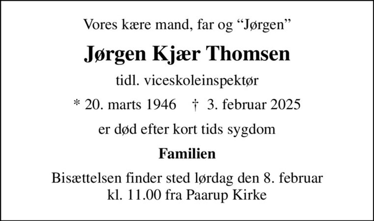 Vores kære mand, far og Jørgen
Jørgen Kjær Thomsen
tidl. viceskoleinspektør
* 20. marts 1946    ✝ 3. februar 2025
er død efter kort tids sygdom
Familien
Bisættelsen finder sted lørdag den 8. februar kl. 11.00 fra Paarup Kirke