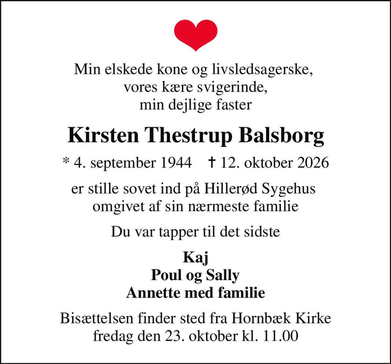 Min elskede kone og livsledsagerske,  vores kære svigerinde, min dejlige faster
Kirsten Thestrup Balsborg
* 4. september 1944    ✝ 12. oktober 2026
er stille sovet ind på Hillerød Sygehus  omgivet af sin nærmeste familie
Du var tapper til det sidste
Kaj Poul og Sally Annette med familie
Bisættelsen finder sted fra Hornbæk Kirke  fredag den 23. oktober kl. 11.00