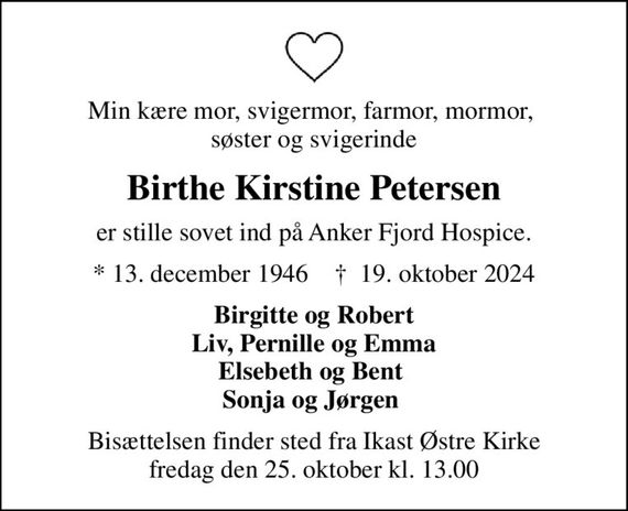 Min kære mor, svigermor, farmor, mormor,  søster og svigerinde
Birthe Kirstine Petersen
er stille sovet ind på Anker Fjord Hospice.
* 13. december 1946    &#x271d; 19. oktober 2024
Birgitte og Robert Liv, Pernille og Emma Elsebeth og Bent  Sonja og Jørgen 
Bisættelsen finder sted fra Ikast Østre Kirke  fredag den 25. oktober kl. 13.00