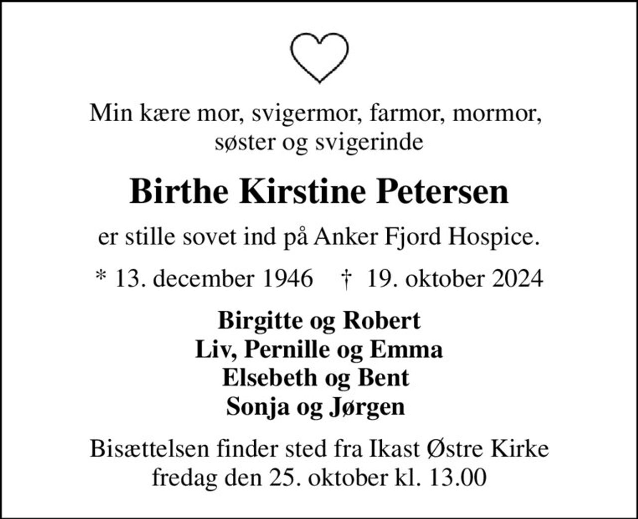 Min kære mor, svigermor, farmor, mormor,  søster og svigerinde
Birthe Kirstine Petersen
er stille sovet ind på Anker Fjord Hospice.
* 13. december 1946    ✝ 19. oktober 2024
Birgitte og Robert Liv, Pernille og Emma Elsebeth og Bent  Sonja og Jørgen 
Bisættelsen finder sted fra Ikast Østre Kirke  fredag den 25. oktober kl. 13.00