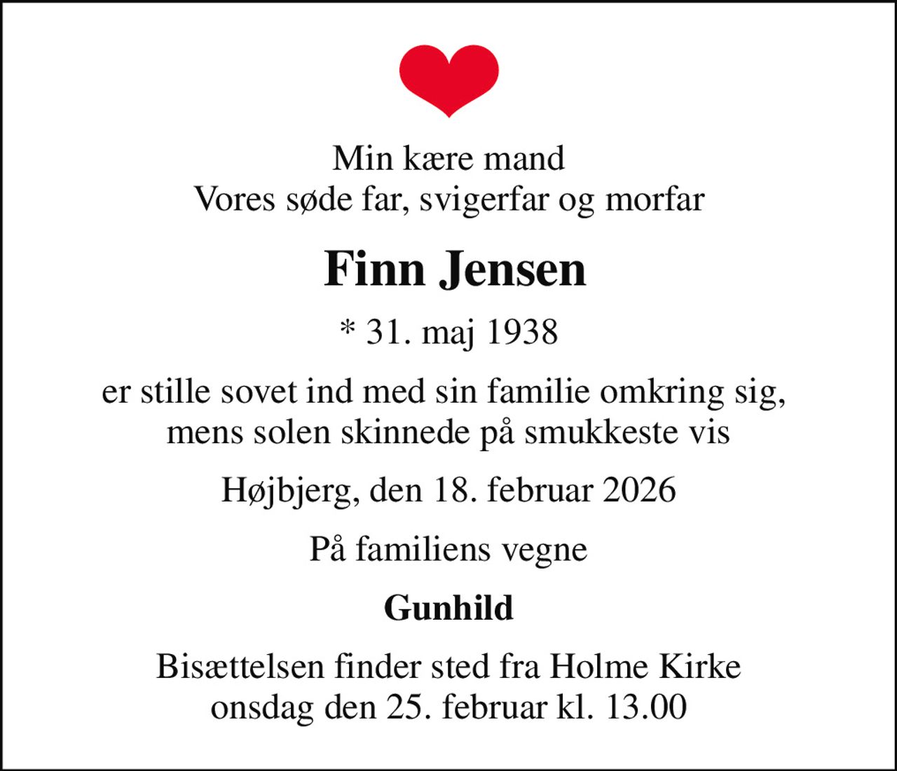 Min kære mand Vores søde far, svigerfar og morfar
 Finn Jensen
* 31. maj 1938
er stille sovet ind med sin familie omkring sig,  mens solen skinnede på smukkeste vis
Højbjerg, den 18. februar 2026
På familiens vegne
Gunhild
Bisættelsen finder sted fra Holme Kirke  onsdag den 25. februar kl. 13.00