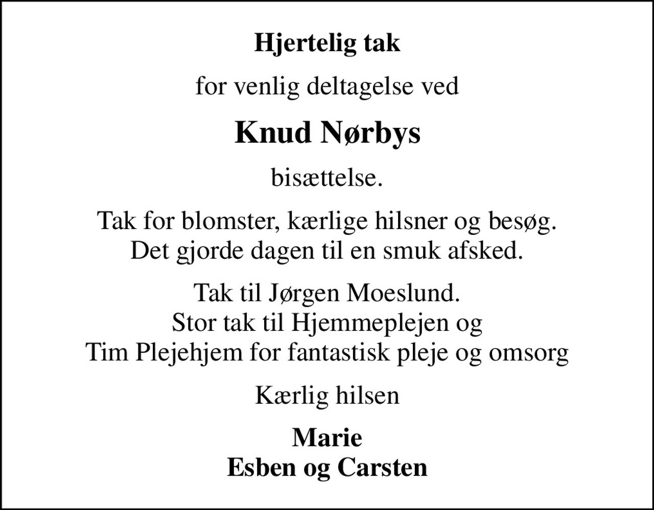 Hjertelig tak
for venlig deltagelse ved
Knud Nørbys
bisættelse.
Tak for blomster, kærlige hilsner og besøg. Det gjorde dagen til en smuk afsked.
Tak til Jørgen Moeslund. Stor tak til Hjemmeplejen og Tim Plejehjem for fantastisk pleje og omsorg
Kærlig hilsen
Marie Esben og Carsten