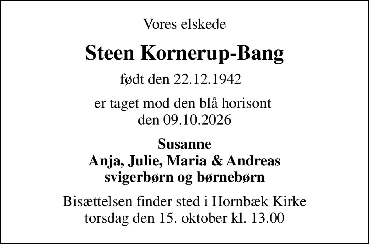Vores elskede
Steen Kornerup-Bang
født den 22.12.1942  
er taget mod den blå horisont  den 09.10.2026
Susanne Anja, Julie, Maria & Andreas svigerbørn og børnebørn
Bisættelsen finder sted i Hornbæk Kirke  torsdag den 15. oktober kl. 13.00
