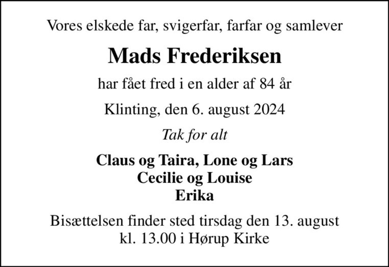 Vores elskede far, svigerfar, farfar og samlever
Mads Frederiksen
har fået fred i en alder af 84 år
Klinting, den 6. august 2024
Tak for alt
Claus og Taira, Lone og Lars Cecilie og Louise Erika
Bisættelsen finder sted tirsdag den 13. august kl. 13.00 i Hørup Kirke