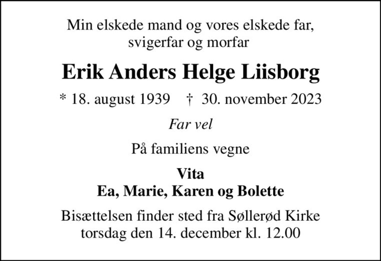Min elskede mand og vores elskede far, svigerfar og morfar 
Erik Anders Helge Liisborg
* 18. august 1939    ✝ 30. november 2023
Far vel
På familiens vegne
Vita Ea, Marie, Karen og Bolette
Bisættelsen finder sted fra Søllerød Kirke  torsdag den 14. december kl. 12.00