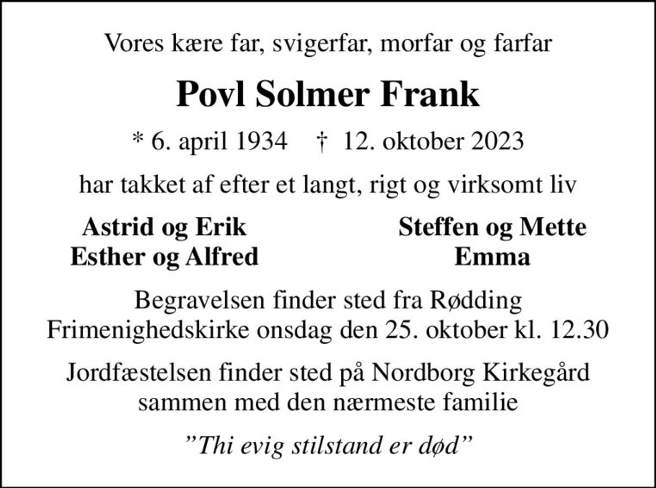Vores kære far, svigerfar, morfar og farfar
Povl Solmer Frank
* 6. april 1934    ✝ 12. oktober 2023
har takket af efter et langt, rigt og virksomt liv
Astrid og Erik
Steffen og Mette
Esther og Alfred
Emma
Begravelsen finder sted fra Rødding Frimenighedskirke  onsdag den 25. oktober kl. 12.30 
Jordfæstelsen finder sted på Nordborg Kirkegård sammen med den nærmeste familie
Thi evig stilstand er død