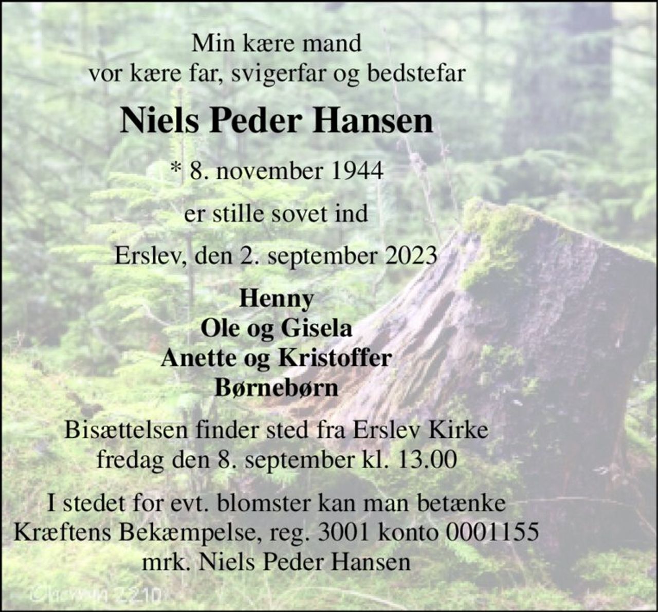 Min kære mand vor kære far, svigerfar og bedstefar 
Niels Peder Hansen 
* 8. november 1944 
er stille sovet ind 
Erslev, den 2. september 2023 
Henny Ole og Gisela Anette og Kristoffer Børnebørn 
Bisættelsen finder sted fra Erslev Kirke fredag den 8. september kl. 13.00 
I stedet for evt. blomster kan man betænke Kræftens Bekæmpelse, reg. 3001 konto 0001155 mrk. Niels Peder Hansen