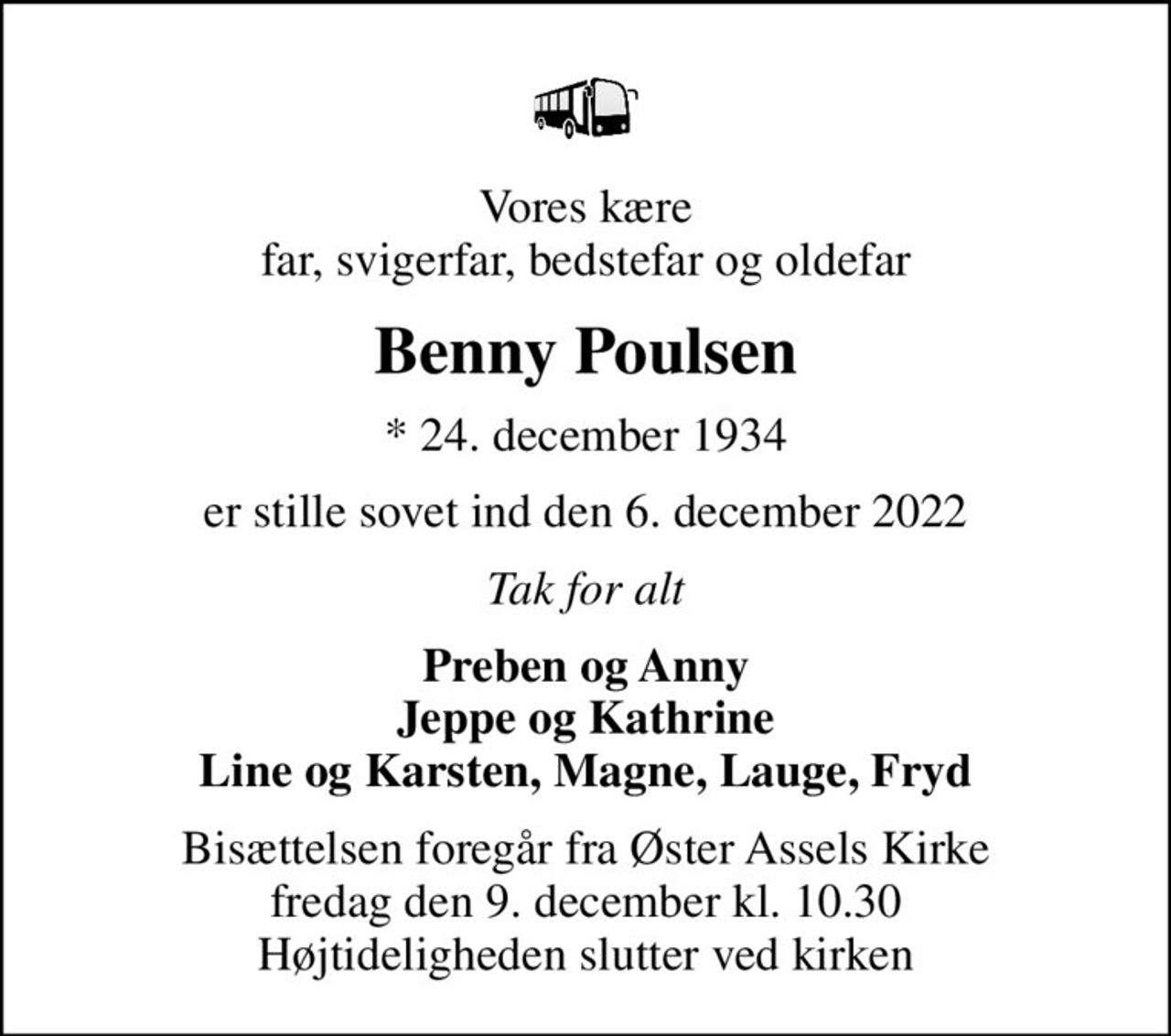 Vores kære far, svigerfar, bedstefar og oldefar
Benny Poulsen
* 24. december 1934
er stille sovet ind den 6. december 2022
Tak for alt
Preben og Anny Jeppe og Kathrine Line og Karsten, Magne, Lauge, Fryd
Bisættelsen foregår fra Øster Assels Kirke  fredag den 9. december kl. 10.30  Højtideligheden slutter ved kirken