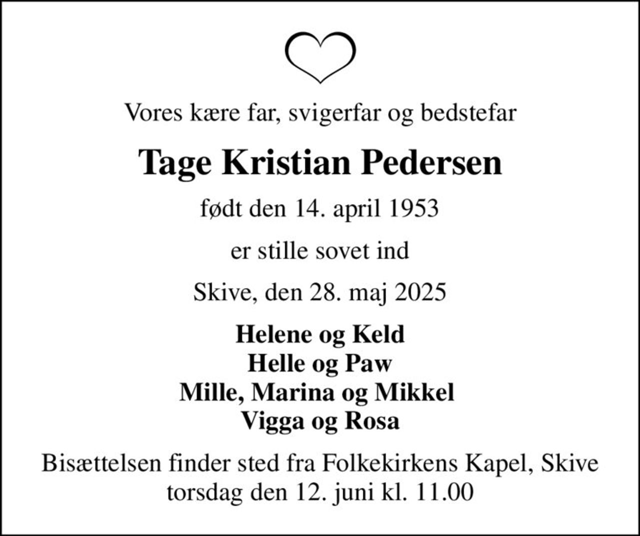 Vores kære far, svigerfar og bedstefar
Tage Kristian Pedersen
født den 14. april 1953
er stille sovet ind
Skive, den 28. maj 2025
Helene og Keld Helle og Paw Mille, Marina og Mikkel  Vigga og Rosa
Bisættelsen finder sted fra Folkekirkens Kapel, Skive  torsdag den 12. juni kl. 11.00
