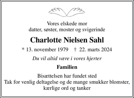 Vores elskede mor datter, søster, moster og svigerinde
Charlotte Nielsen Sahl
* 13. november 1979    &#x271d; 22. marts 2024
Du vil altid være i vores hjerter
Familien
Bisættelsen har fundet sted Tak for venlig deltagelse og de mange smukker blomster, kærlige ord og tanker