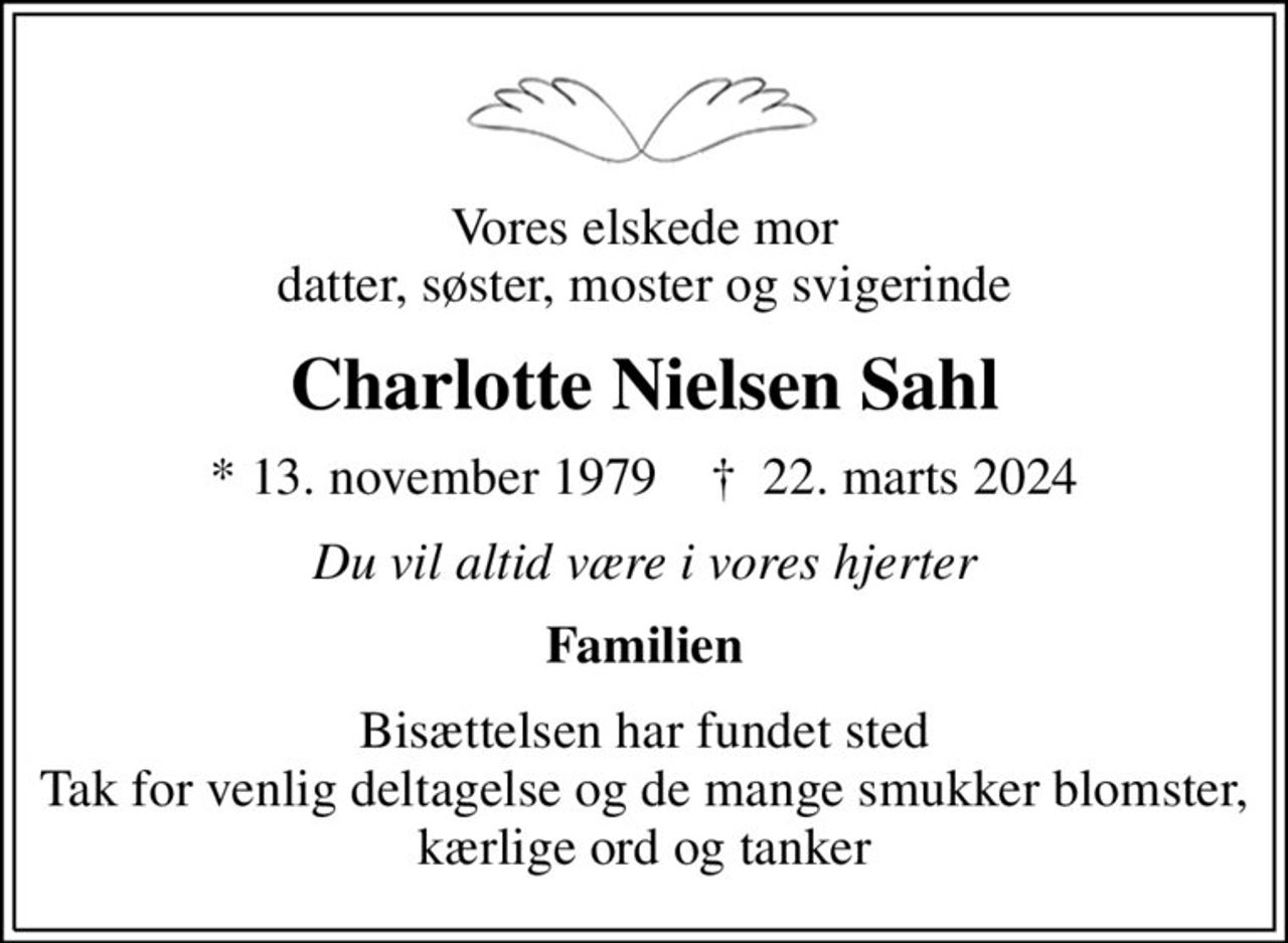 Vores elskede mor datter, søster, moster og svigerinde
Charlotte Nielsen Sahl
* 13. november 1979    ✝ 22. marts 2024
Du vil altid være i vores hjerter
Familien
Bisættelsen har fundet sted Tak for venlig deltagelse og de mange smukker blomster, kærlige ord og tanker