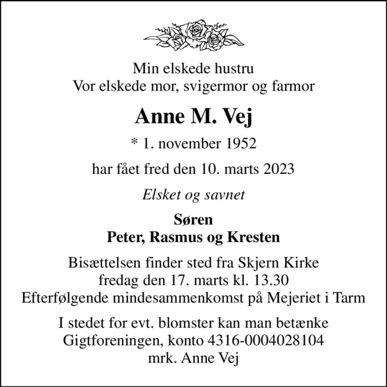 Min elskede hustru Vor elskede mor, svigermor og farmor
Anne M. Vej
* 1. november 1952
har fået fred den 10. marts 2023
Elsket og savnet
Søren
Bisættelsen finder sted fra Skjern Kirke  fredag den 17. marts kl. 13.30  Efterfølgende mindesammenkomst på Mejeriet i Tarm
I stedet for evt. blomster kan man betænke
					Gigtforeningen konto4316-0004028104mrk. Anne
					Vej