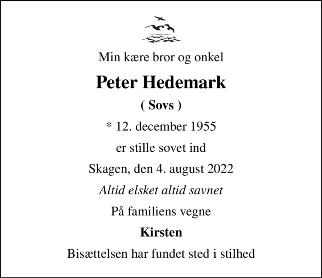 Min kære bror og onkel
Peter Hedemark
( Sovs )
* 12. december 1955
er stille sovet ind
Skagen, den 4. august 2022
Altid elsket altid savnet
På familiens vegne
Kirsten
Bisættelsen har fundet sted i stilhed