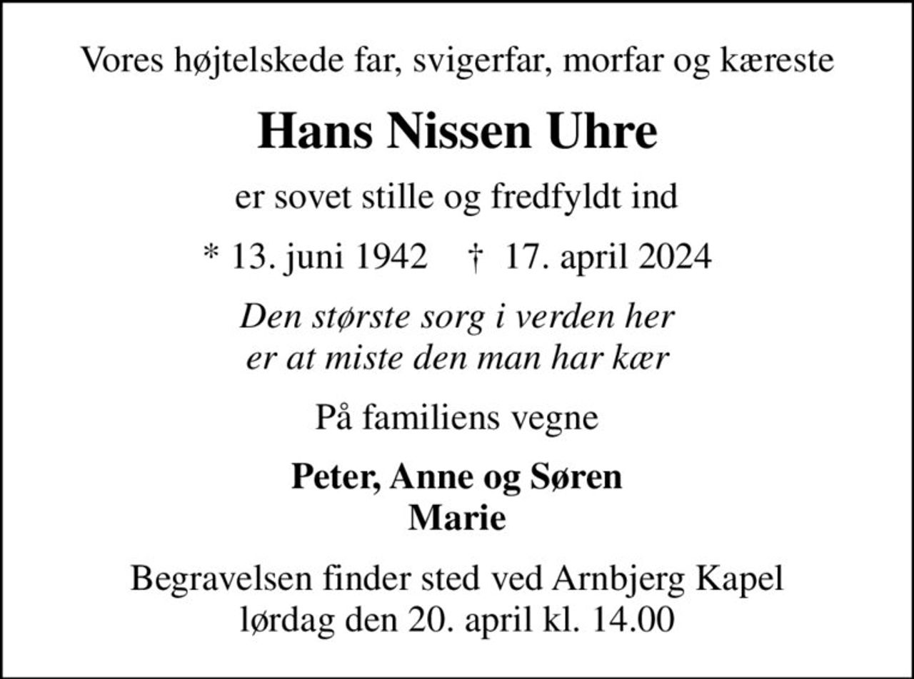 Vores højtelskede far, svigerfar, morfar og kæreste
Hans Nissen Uhre
er sovet stille og fredfyldt ind
* 13. juni 1942    ✝ 17. april 2024
Den største sorg i verden her er at miste den man har kær
På familiens vegne
Peter, Anne og Søren Marie
Begravelsen finder sted ved Arnbjerg Kapel  lørdag den 20. april kl. 14.00